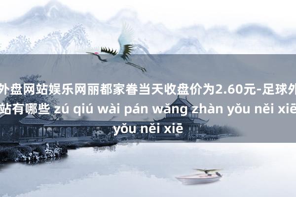足球外盘网站娱乐网丽都家眷当天收盘价为2.60元-足球外盘网站有哪些 zú qiú wài pán wǎng zhàn yǒu něi xiē