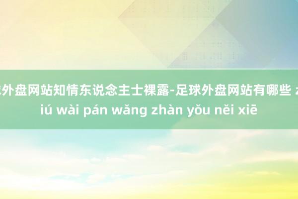 足球外盘网站　　知情东说念主士裸露-足球外盘网站有哪些 zú qiú wài pán wǎng zhàn yǒu něi xiē