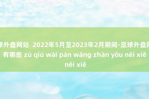 足球外盘网站  2022年5月至2023年2月期间-足球外盘网站有哪些 zú qiú wài pán wǎng zhàn yǒu něi xiē