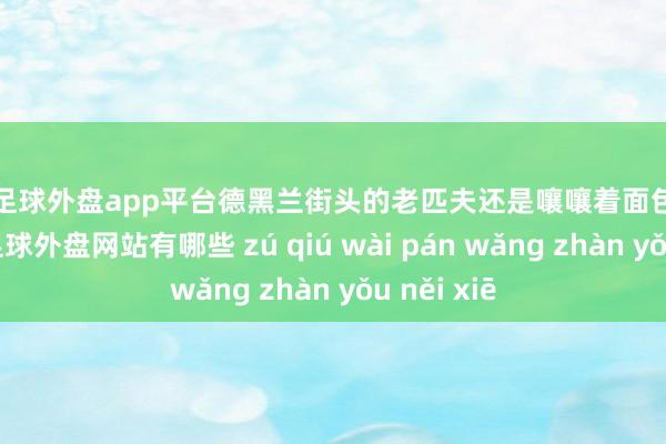 现金足球外盘app平台德黑兰街头的老匹夫还是嚷嚷着面包贵得吃不起-足球外盘网站有哪些 zú qiú wài pán wǎng zhàn yǒu něi xiē