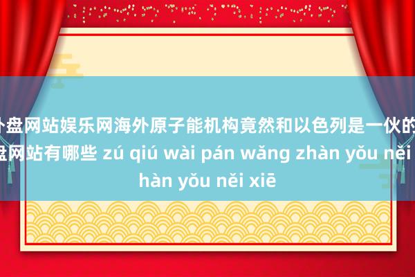 足球外盘网站娱乐网海外原子能机构竟然和以色列是一伙的-足球外盘网站有哪些 zú qiú wài pán wǎng zhàn yǒu něi xiē