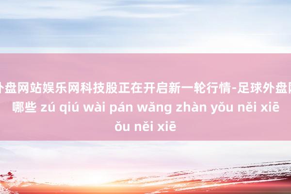 足球外盘网站娱乐网科技股正在开启新一轮行情-足球外盘网站有哪些 zú qiú wài pán wǎng zhàn yǒu něi xiē