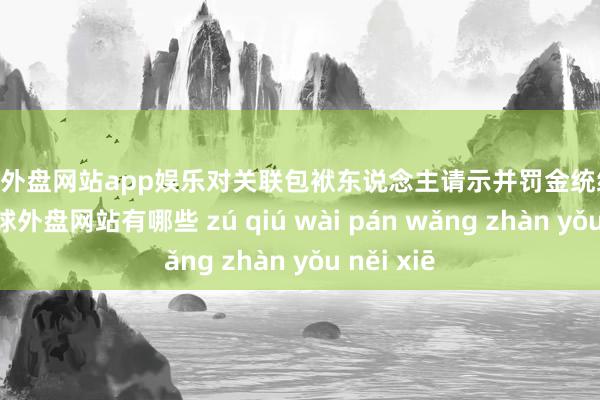 足球外盘网站app娱乐对关联包袱东说念主请示并罚金统统76万元-足球外盘网站有哪些 zú qiú wài pán wǎng zhàn yǒu něi xiē