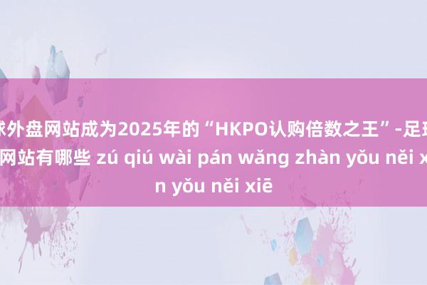 足球外盘网站成为2025年的“HKPO认购倍数之王”-足球外盘网站有哪些 zú qiú wài pán wǎng zhàn yǒu něi xiē
