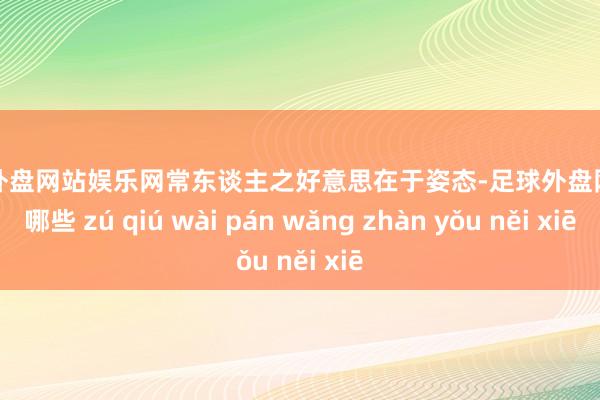足球外盘网站娱乐网常东谈主之好意思在于姿态-足球外盘网站有哪些 zú qiú wài pán wǎng zhàn yǒu něi xiē