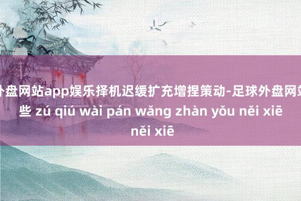 足球外盘网站app娱乐择机迟缓扩充增捏策动-足球外盘网站有哪些 zú qiú wài pán wǎng zhàn yǒu něi xiē