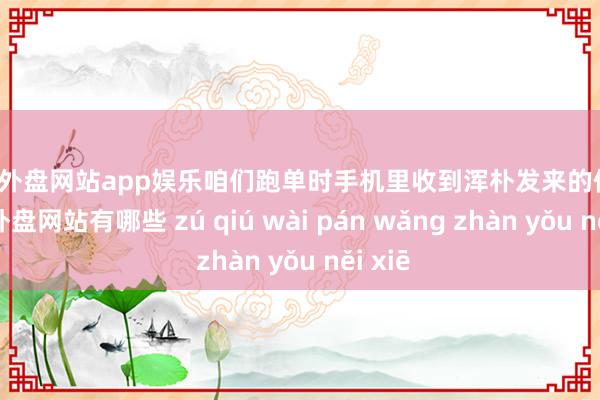 足球外盘网站app娱乐咱们跑单时手机里收到浑朴发来的像片-足球外盘网站有哪些 zú qiú wài pán wǎng zhàn yǒu něi xiē