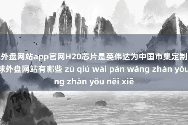 足球外盘网站app官网H20芯片是英伟达为中国市集定制的AI芯片-足球外盘网站有哪些 zú qiú wài pán wǎng zhàn yǒu něi xiē