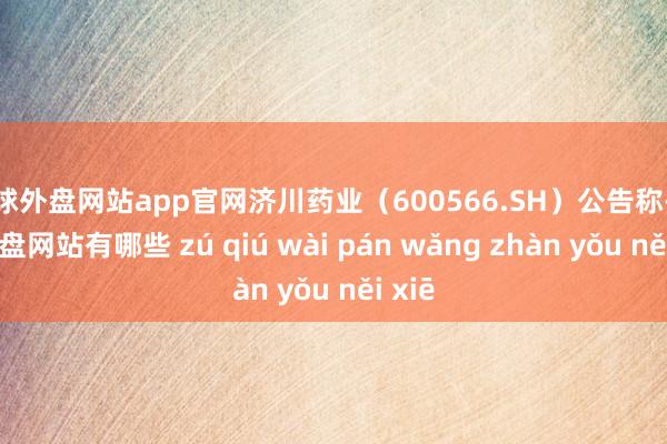 足球外盘网站app官网济川药业（600566.SH）公告称-足球外盘网站有哪些 zú qiú wài pán wǎng zhàn yǒu něi xiē