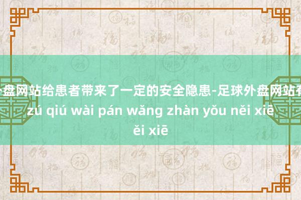 足球外盘网站给患者带来了一定的安全隐患-足球外盘网站有哪些 zú qiú wài pán wǎng zhàn yǒu něi xiē