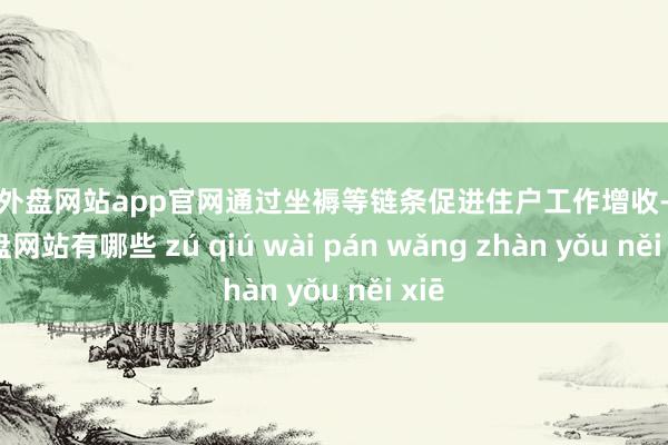 足球外盘网站app官网通过坐褥等链条促进住户工作增收-足球外盘网站有哪些 zú qiú wài pán wǎng zhàn yǒu něi xiē