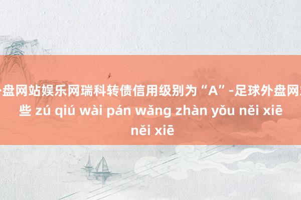 足球外盘网站娱乐网瑞科转债信用级别为“A”-足球外盘网站有哪些 zú qiú wài pán wǎng zhàn yǒu něi xiē