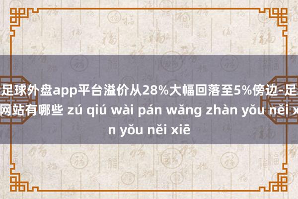 现金足球外盘app平台溢价从28%大幅回落至5%傍边-足球外盘网站有哪些 zú qiú wài pán wǎng zhàn yǒu něi xiē