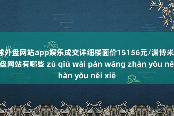 足球外盘网站app娱乐成交详细楼面价15156元/渊博米-足球外盘网站有哪些 zú qiú wài pán wǎng zhàn yǒu něi xiē