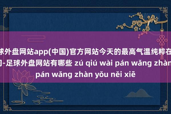 足球外盘网站app(中国)官方网站今天的最高气温纯粹在32℃到33℃之间-足球外盘网站有哪些 zú qiú wài pán wǎng zhàn yǒu něi xiē