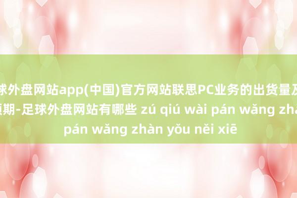 足球外盘网站app(中国)官方网站联思PC业务的出货量及利润率优于此前预期-足球外盘网站有哪些 zú qiú wài pán wǎng zhàn yǒu něi xiē