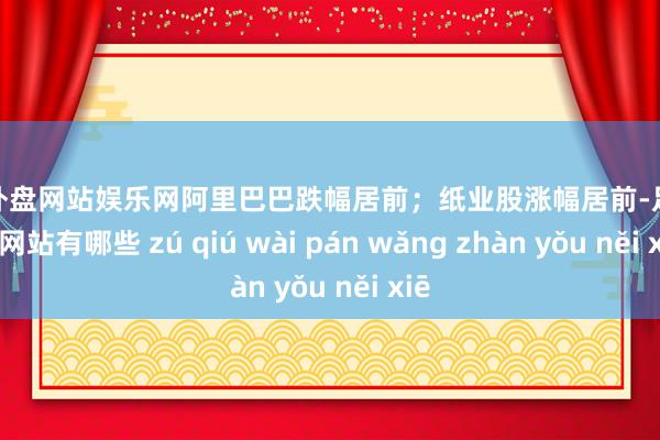 足球外盘网站娱乐网阿里巴巴跌幅居前；纸业股涨幅居前-足球外盘网站有哪些 zú qiú wài pán wǎng zhàn yǒu něi xiē