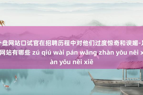足球外盘网站口试官在招聘历程中对他们过度惊奇和谀媚-足球外盘网站有哪些 zú qiú wài pán wǎng zhàn yǒu něi xiē