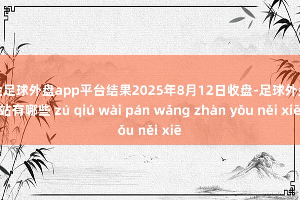现金足球外盘app平台结果2025年8月12日收盘-足球外盘网站有哪些 zú qiú wài pán wǎng zhàn yǒu něi xiē