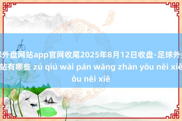 足球外盘网站app官网收尾2025年8月12日收盘-足球外盘网站有哪些 zú qiú wài pán wǎng zhàn yǒu něi xiē