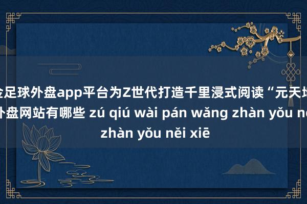 现金足球外盘app平台为Z世代打造千里浸式阅读“元天地”-足球外盘网站有哪些 zú qiú wài pán wǎng zhàn yǒu něi xiē