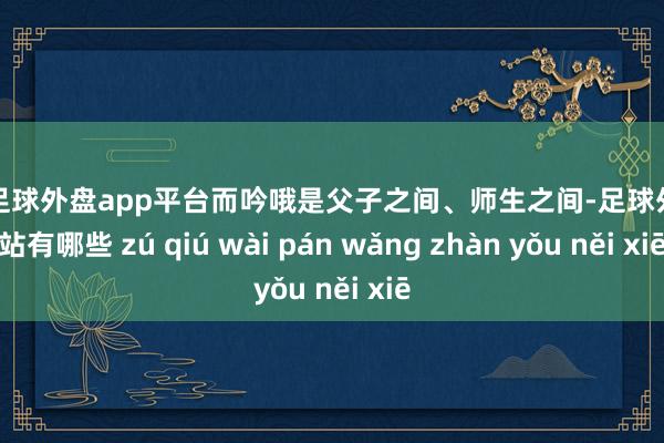 现金足球外盘app平台而吟哦是父子之间、师生之间-足球外盘网站有哪些 zú qiú wài pán wǎng zhàn yǒu něi xiē
