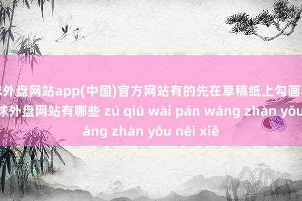 足球外盘网站app(中国)官方网站有的先在草稿纸上勾画著作想路-足球外盘网站有哪些 zú qiú wài pán wǎng zhàn yǒu něi xiē