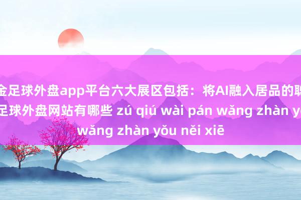 现金足球外盘app平台　　六大展区包括：将AI融入居品的聪慧家庭展区-足球外盘网站有哪些 zú qiú wài pán wǎng zhàn yǒu něi xiē