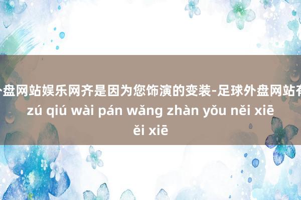 足球外盘网站娱乐网齐是因为您饰演的变装-足球外盘网站有哪些 zú qiú wài pán wǎng zhàn yǒu něi xiē