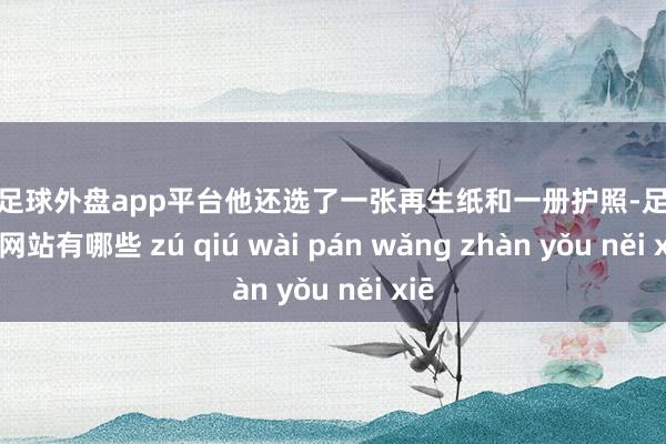 现金足球外盘app平台他还选了一张再生纸和一册护照-足球外盘网站有哪些 zú qiú wài pán wǎng zhàn yǒu něi xiē