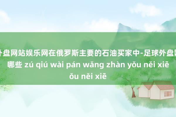 足球外盘网站娱乐网在俄罗斯主要的石油买家中-足球外盘网站有哪些 zú qiú wài pán wǎng zhàn yǒu něi xiē