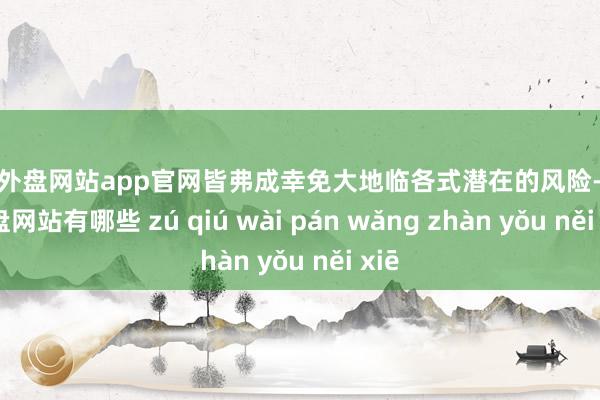 足球外盘网站app官网皆弗成幸免大地临各式潜在的风险-足球外盘网站有哪些 zú qiú wài pán wǎng zhàn yǒu něi xiē