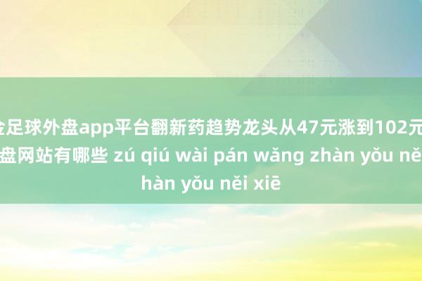 现金足球外盘app平台翻新药趋势龙头从47元涨到102元-足球外盘网站有哪些 zú qiú wài pán wǎng zhàn yǒu něi xiē