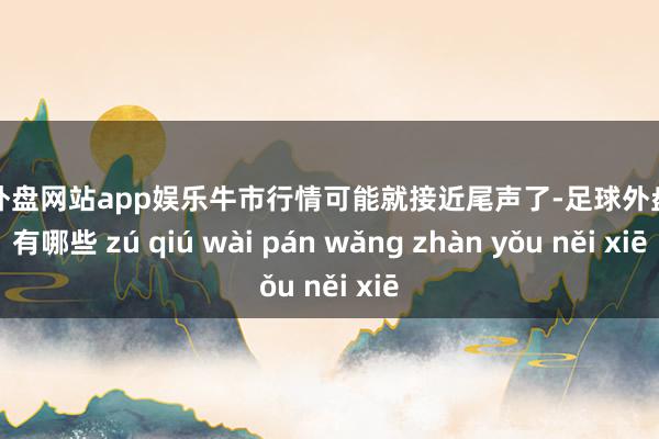 足球外盘网站app娱乐牛市行情可能就接近尾声了-足球外盘网站有哪些 zú qiú wài pán wǎng zhàn yǒu něi xiē