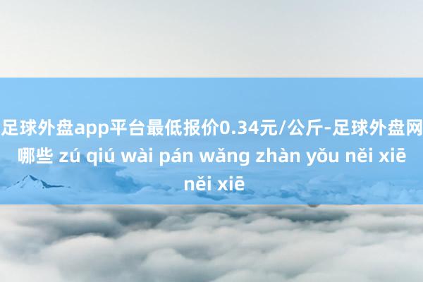 现金足球外盘app平台最低报价0.34元/公斤-足球外盘网站有哪些 zú qiú wài pán wǎng zhàn yǒu něi xiē