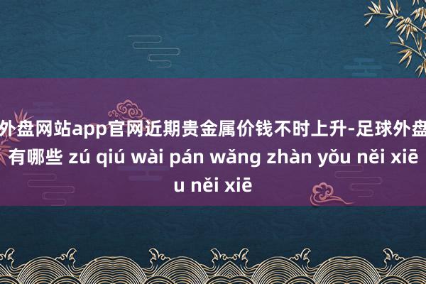 足球外盘网站app官网 近期贵金属价钱不时上升-足球外盘网站有哪些 zú qiú wài pán wǎng zhàn yǒu něi xiē
