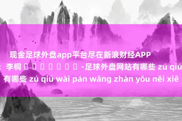 现金足球外盘app平台尽在新浪财经APP 攀扯裁剪:李桐 -足球外盘网站有哪些 zú qiú wài pán wǎng zhàn yǒu něi xiē