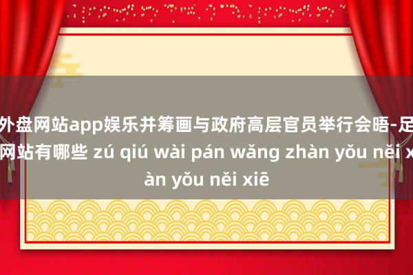 足球外盘网站app娱乐并筹画与政府高层官员举行会晤-足球外盘网站有哪些 zú qiú wài pán wǎng zhàn yǒu něi xiē