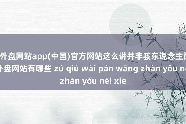 足球外盘网站app(中国)官方网站这么讲并非骇东说念主闻听-足球外盘网站有哪些 zú qiú wài pán wǎng zhàn yǒu něi xiē