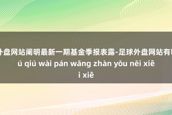足球外盘网站阐明最新一期基金季报表露-足球外盘网站有哪些 zú qiú wài pán wǎng zhàn yǒu něi xiē