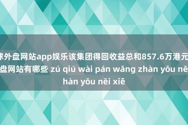 足球外盘网站app娱乐该集团得回收益总和857.6万港元-足球外盘网站有哪些 zú qiú wài pán wǎng zhàn yǒu něi xiē