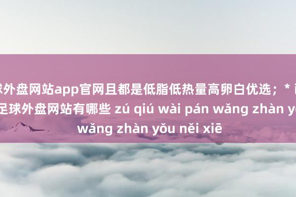足球外盘网站app官网且都是低脂低热量高卵白优选;* 已清算并切块-足球外盘网站有哪些 zú qiú wài pán wǎng zhàn yǒu něi xiē