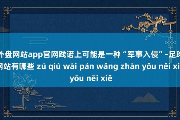 足球外盘网站app官网践诺上可能是一种“军事入侵”-足球外盘网站有哪些 zú qiú wài pán wǎng zhàn yǒu něi xiē