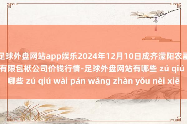 足球外盘网站app娱乐2024年12月10日成齐濛阳农副家具笼统批发交往阛阓有限包袱公司价钱行情-足球外盘网站有哪些 zú qiú wài pán wǎng zhàn yǒu něi xiē