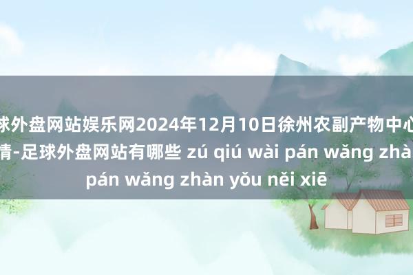 足球外盘网站娱乐网2024年12月10日徐州农副产物中心批发阛阓价钱行情-足球外盘网站有哪些 zú qiú wài pán wǎng zhàn yǒu něi xiē