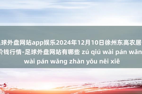足球外盘网站app娱乐2024年12月10日徐州东高农居品市集处治有限公司价钱行情-足球外盘网站有哪些 zú qiú wài pán wǎng zhàn yǒu něi xiē