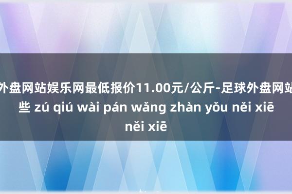 足球外盘网站娱乐网最低报价11.00元/公斤-足球外盘网站有哪些 zú qiú wài pán wǎng zhàn yǒu něi xiē