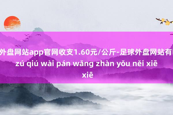 足球外盘网站app官网收支1.60元/公斤-足球外盘网站有哪些 zú qiú wài pán wǎng zhàn yǒu něi xiē