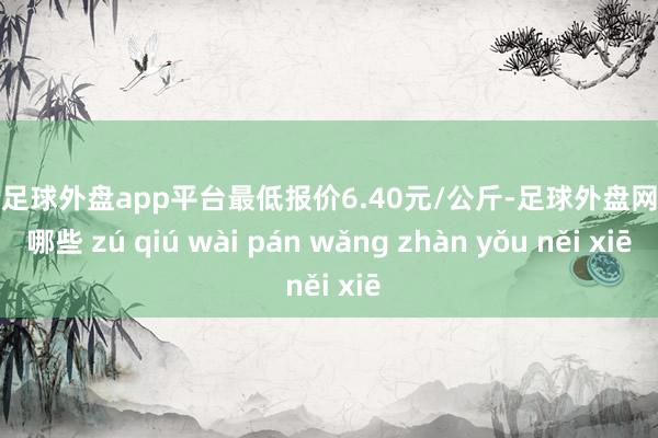 现金足球外盘app平台最低报价6.40元/公斤-足球外盘网站有哪些 zú qiú wài pán wǎng zhàn yǒu něi xiē