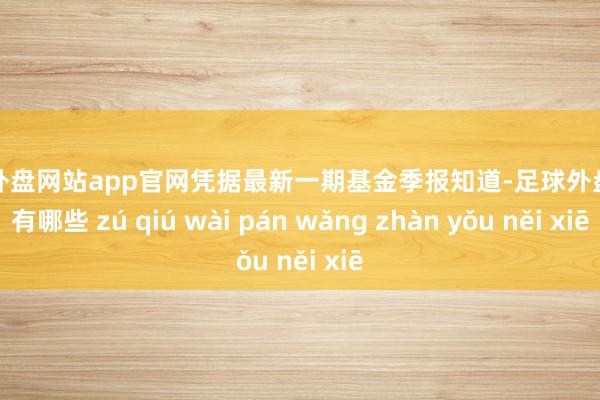 足球外盘网站app官网凭据最新一期基金季报知道-足球外盘网站有哪些 zú qiú wài pán wǎng zhàn yǒu něi xiē